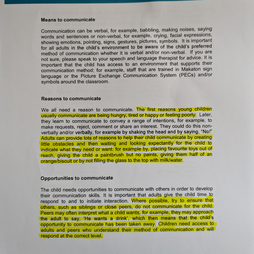 Leeds Community Healthcare NHS Trust
Means to communicate
Communication can be verbal. for example, babbling, making noises, saying words and sentences or non-verbal, for example, crying, facial expressions, showing emotions. pointing, signs, gestures, pictures, symbols. It is important for all adults in the child's environment to be aware of the child's preferred method of communication whether it is verbal and/or non-verbal. If you are not sure, please speak to your speech and language therapist for advice. It is important that the child has access to an environment that supports their communication method; for example, staff that are trained in Makaton sign language or the Picture Exchange Communication System (PECs) and/or symbols around the classroom.
Reasons to communicate
We all need a reason to communicate. The first reasons young Children usually communicate are being hungry, or happy or feeling poorly. Later,
they learn to communicate to convey a range of intentions, for example, to
make requests, reject, comment or share an interest. They could do this non-
verbally and/or verbally, for example by shaking the head and by saying, •Nor
Adults æn provide lots of reasons to help their child communicate by creating
little obstacles and then waiting and looking expectantly for the child to
indicate what they need or want: for example by, placing favourite toys out of
reach, giving the child a paintbrush but no paints, giving them half Of an
orange/biscuit or by not filling the glass to the top with milk/water.
Opportunities to communicate
The Ü1ild needs opportunities to communicate with others in order to develop
their communication skills. It is important that adults give the child time to
respond to and to initiate interaction. Where possible, try to ensure that
others, such as siblings or close peers, do not communicate for the child.
Peers may often interpret what a child wants, for example, they may approach
tie adult to say, 'He wants a drink', which then means that the child's
opportunity to communicate has been taken away. Children need access to
adults and peers who understand their method of communication and will respond at the correct level,
Children's Speech and Language Therapy Service
www.leedscommunityhealthcare.nhs.uk/cslt
Leeds Community Healthcare NHS July 2013